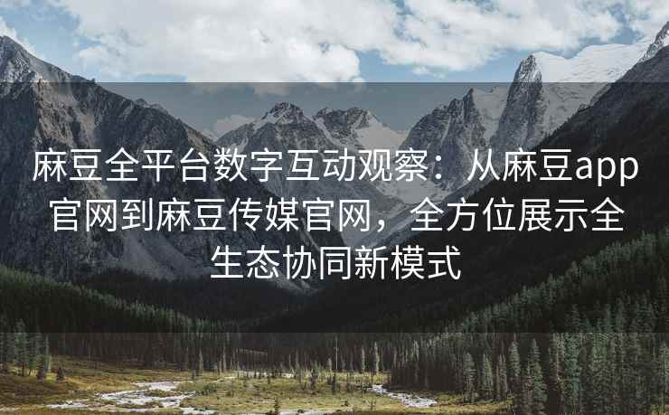 麻豆全平台数字互动观察：从麻豆app官网到麻豆传媒官网，全方位展示全生态协同新模式