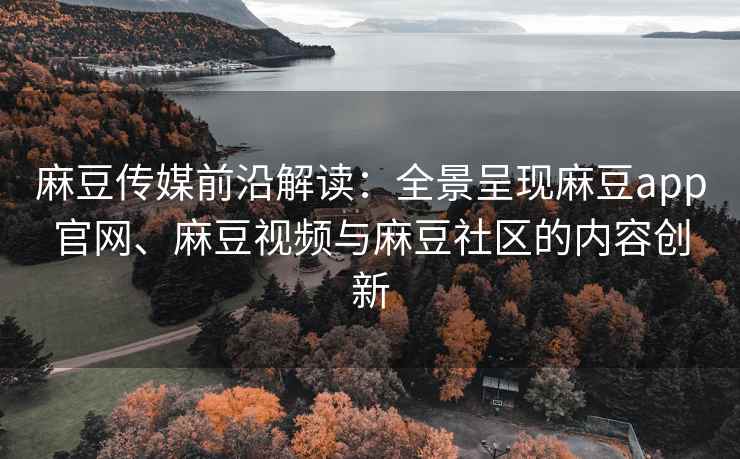 麻豆传媒前沿解读：全景呈现麻豆app官网、麻豆视频与麻豆社区的内容创新