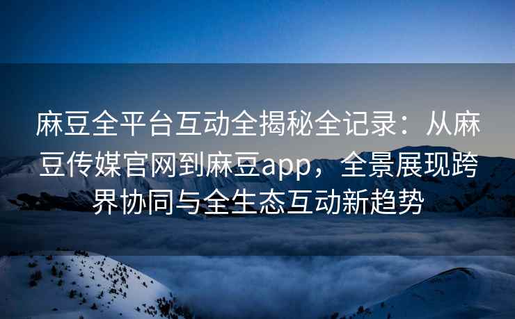 麻豆全平台互动全揭秘全记录：从麻豆传媒官网到麻豆app，全景展现跨界协同与全生态互动新趋势