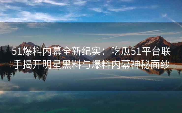 51爆料内幕全新纪实：吃瓜51平台联手揭开明星黑料与爆料内幕神秘面纱