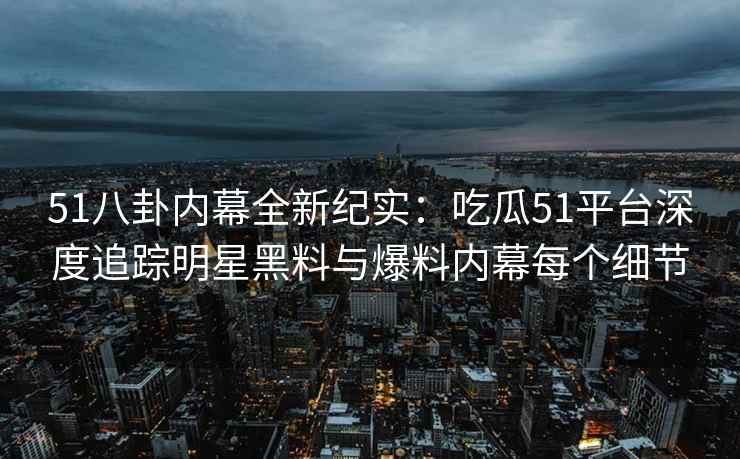 51八卦内幕全新纪实：吃瓜51平台深度追踪明星黑料与爆料内幕每个细节