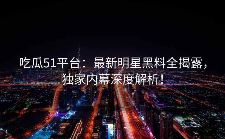 吃瓜51平台：最新明星黑料全揭露，独家内幕深度解析！