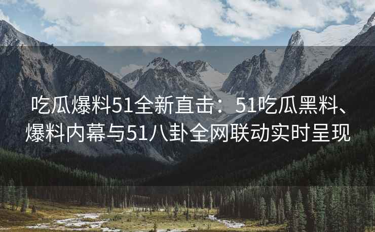 吃瓜爆料51全新直击：51吃瓜黑料、爆料内幕与51八卦全网联动实时呈现
